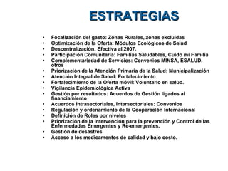 ESTRATEGIAS Focalización del gasto: Zonas Rurales, zonas excluidas Optimización de la Oferta: Módulos Ecológicos de Salud Descentralización: Efectiva al 2007. Participación Comunitaria: Familias Saludables, Cuido mi Familia. Complementariedad de Servicios: Convenios MINSA, ESALUD. otros Priorización de la Atención Primaria de la Salud: Municipalización Atención Integral de Salud: Fortalecimiento Fortalecimiento de la Oferta móvil: Voluntario en salud. Vigilancia Epidemiológica Activa Gestión por resultados: Acuerdos de Gestión ligados al financiamiento  Acuerdos Intrasectoriales, Intersectoriales: Convenios Regulación y ordenamiento de la Cooperación Internacional Definición de Roles por niveles Priorización de la intervención para la prevención y Control de las Enfermedades Emergentes y Re-emergentes.  Gestión de desastres  Acceso a los medicamentos de calidad y bajo costo. 