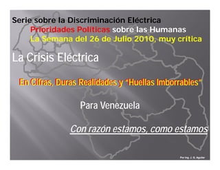 Serie sobre la Discriminación Eléctrica
     Prioridades Políticas sobre las Humanas
     La Semana del 26 de Julio 2010, muy crítica

La Crisis Eléctrica
L C i i Elé i
 En Cifras, Duras Realidades y “Huellas Imborrables”

                  Para Venezuela

               Con razón estamos, como estamos

                                             Por Ing. J. G. Aguilar
 