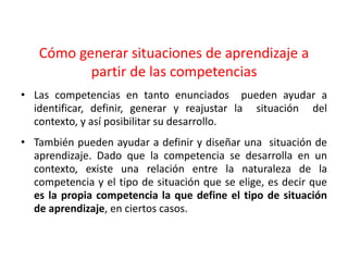 Cómo generar situaciones de aprendizaje a
partir de las competencias
• Las competencias en tanto enunciados pueden ayudar a
identificar, definir, generar y reajustar la situación del
contexto, y así posibilitar su desarrollo.
• También pueden ayudar a definir y diseñar una situación de
aprendizaje. Dado que la competencia se desarrolla en un
contexto, existe una relación entre la naturaleza de la
competencia y el tipo de situación que se elige, es decir que
es la propia competencia la que define el tipo de situación
de aprendizaje, en ciertos casos.
 