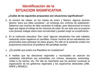 Identificación de la
SITUACION SIGNIFICATIVA
a. Al concluir las clases, en los meses de enero y febrero, algunos jóvenes
laboran “para sus útiles escolares”, sin embargo son víctimas de explotación.
Sabemos que muchos de ellos necesitan el trabajo, pero desconocen el marco
legal que regula el trabajo de los menores de edad. Es por esto que se propone
a los jóvenes indagar sobre esta normatividad y puedan exigir su cumplimiento.
b. En la institución educativa “San José” algunos estudiantes han sido hallados
realizando actos negativos en pandillas. Incluso muchos de los estudiantes son
presionados para participar de estos grupos. Por ello en la presente unidad nos
proponemos solucionar el problema del pandillaje escolar.
c. ¿Es posible que exista una República sin ciudadanos?
d. A medida que las elecciones regionales y municipales se acercan los
candidatos intensifican sus actividades con mítines, obsequios, entrevistas,
visitas a los barrios, etc. Por ello es importante que los jóvenes conozcan la
organización de los gobiernos regionales y los organismos electorales (JNE,
ONPE y RENIEC).
¿Cuáles de las siguientes propuestas son situaciones significativas?
 
