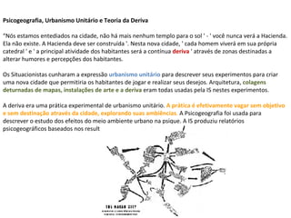 Psicogeografia, Urbanismo Unitário e Teoria da Deriva  “Nós estamos entediados na cidade, não há mais nenhum templo para o sol ' - ' você nunca verá a Hacienda. Ela não existe. A Hacienda deve ser construída '. Nesta nova cidade, ' cada homem viverá em sua própria catedral ' e ' a principal atividade dos habitantes será a contínua   deriva  ' através de zonas destinadas a alterar humores e percepções dos habitantes.  Os Situacionistas cunharam a expressão  urbanismo unitário  para descrever seus experimentos para criar uma nova cidade que permitiria os habitantes de jogar e realizar seus desejos. Arquitetura,  colagens deturnadas de mapas, instalações de arte e a deriva   eram todas usadas pela IS nestes experimentos.  A deriva era uma prática experimental de urbanismo unitário.  A prática é efetivamente vagar sem objetivo e sem destinação através da cidade, explorando suas ambiências .  A Psicogeografia foi usada para descrever o estudo dos efeitos do meio ambiente urbano na psique. A IS produziu relatórios psicogeográficos baseados nos resultados de suas derivas.  