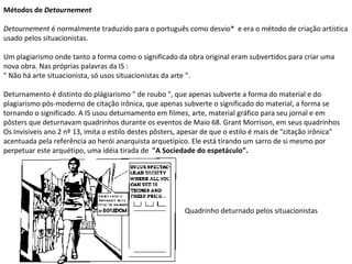 Métodos de  Detournement  Detournement  é normalmente traduzido para o português como desvio*  e era o método de criação artística usado pelos situacionistas. Um plagiarismo onde tanto a forma como o significado da obra original eram subvertidos para criar uma nova obra. Nas próprias palavras da IS :  " Não há arte situacionista, só usos situacionistas da arte ".  Deturnamento é distinto do plágiarismo " de roubo ", que apenas subverte a forma do material e do plagiarismo pós-moderno de citação irônica, que apenas subverte o significado do material, a forma se tornando o significado. A IS usou deturnamento em filmes, arte, material gráfico para seu jornal e em pôsters que deturnavam quadrinhos durante os eventos de Maio 68. Grant Morrison, em seus quadrinhos Os Invisíveis ano 2 nº 13, imita o estilo destes pôsters, apesar de que o estilo é mais de "citação irônica" acentuada pela referência ao herói anarquista arquetípico. Ele está tirando um sarro de si mesmo por perpetuar este arquétipo, uma idéia tirada de  "A Sociedade do espetáculo". Quadrinho deturnado pelos situacionistas 