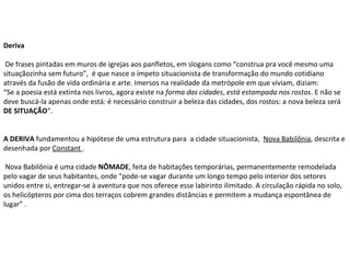 Deriva  De frases pintadas em muros de igrejas aos panfletos, em slogans como “construa pra você mesmo uma situaçãozinha sem futuro”,  é que nasce o ímpeto situacionista de transformação do mundo cotidiano  através da fusão de vida ordinária e arte. Imersos na realidade da metrópole em que viviam, diziam: “ Se a poesia está extinta nos livros, agora existe na  forma das cidades ,  está estampada nos rostos . E não se deve buscá-la apenas onde está: é necessário construir a beleza das cidades, dos rostos: a nova beleza será  DE SITUAÇÃO “. A DERIVA  fundamentou a hipótese de uma estrutura para  a cidade situacionista,   Nova Babilônia , descrita e desenhada por  Constant  . Nova Babilônia é uma cidade  NÔMADE , feita de habitações temporárias, permanentemente remodelada pelo vagar de seus habitantes, onde “pode-se vagar durante um longo tempo pelo interior dos setores unidos entre si, entregar-se à aventura que nos oferece esse labirinto ilimitado. A circulação rápida no solo, os helicópteros por cima dos terraços cobrem grandes distâncias e permitem a mudança espontânea de lugar” . 