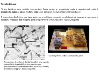 Nova Baibilônica “ é um labirinto sem medida, imensurável. Todo espaço é temporário, nada é reconhecível, tudo é descoberta, todas as coisas mudam, nada serve como um monumento ou marco urbano”. É nesta  situação de jogo  que deve verter-se o cotidiano enquanto possibilidade de superar o espetáculo e escapar à repetição das imagens, pelo que permitiria tomar posse dos lugares, reagindo Amaquetes e desenhos de Constant expõem uma suposta topografia de Nova Babilônia, investigando suas possibilidades/situações existenciais e espaciais. Constant,  Groep Sectoren  [grupo de setores], 1960.  Constant,  Orient Sector  [ setor  oriente ],1963. 