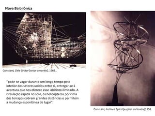 Constant,  Gele Sector  [setor amarelo], 1963.. Constant,  Inclined Spiral  [espiral inclinada],1958.  Nova Baibilônica “ pode-se vagar durante um longo tempo pelo interior dos setores unidos entre si, entregar-se à aventura que nos oferece esse labirinto ilimitado. A circulação rápida no solo, os helicópteros por cima dos terraços cobrem grandes distâncias e permitem a mudança espontânea de lugar”. 