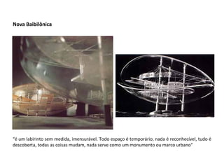 Nova Baibilônica “ é um labirinto sem medida, imensurável. Todo espaço é temporário, nada é reconhecível, tudo é descoberta, todas as coisas mudam, nada serve como um monumento ou marco urbano” 