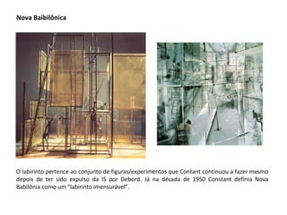 Nova Baibilônica O labirinto pertence ao conjunto de figuras/experimentos que Contant continuou a fazer mesmo depois de ter sido expulso da IS por Debord. Já na década de 1950 Constant definia Nova Babilônia como um “labirinto imensurável”.  