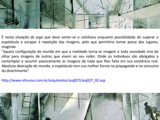 É nesta  situação de jogo  que deve verter-se o cotidiano enquanto possibilidade de superar o espetáculo e escapar à repetição das imagens, pelo que permitiria tomar posse dos lugares, reagindo “ àquela configuração de mundo em que a realidade torna-se imagem e toda sociedade vive de olhar para imagens de outros que vivem ao seu redor. Onde os indivíduos são obrigados a contemplar e assumir passivamente as imagens de tudo que lhes falta em sua existência real. Absoluta abstração do mundo, o espetáculo tem sua melhor forma na propaganda e no consumo do divertimento” http://www.vitruvius.com.br/arquitextos/arq027/arq027_02.asp 