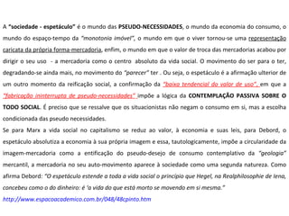 A  “sociedade - espetáculo”  é o mundo das  PSEUDO-NECESSIDADES , o mundo da economia do consumo, o mundo do espaço-tempo da  “monotonia imóvel”,  o mundo em que o viver tornou-se uma  representação caricata da própria forma-mercadoria , enfim, o mundo em que o valor de troca das mercadorias acabou por dirigir o seu uso  - a mercadoria como o centro  absoluto da vida social. O movimento do ser para o ter, degradando-se ainda mais, no movimento do  “parecer”  ter . Ou seja, o espetáculo é a afirmação ulterior de um outro momento da reificação social, a confirmação da  “baixa tendencial do valor de uso” ,  em que a  “fabricação ininterrupta de pseudo-necessidades”   impõe a lógica da  CONTEMPLAÇÃO PASSIVA SOBRE O TODO SOCIAL . É preciso que se ressalve que os situacionistas não negam o consumo em si, mas a escolha condicionada das pseudo necessidades.  Se para Marx a vida social no capitalismo se reduz ao valor, à economia e suas leis, para Debord, o espetáculo absolutiza a economia à sua própria imagem e essa, tautologicamente, impõe a circularidade da imagem-mercadoria como a entificação do pseudo-desejo de consumo contemplativo da  “geologia”  mercantil, a mercadoria no seu auto-movimento aparece à sociedade como uma segunda natureza. Como afirma Debord:  “O espetáculo estende a toda a vida social o princípio que Hegel, na Realphilosophie de Iena, concebeu como o do dinheiro: é ‘a vida do que está morto se movendo em si mesma.” http://www.espacoacademico.com.br/048/48cpinto.htm 