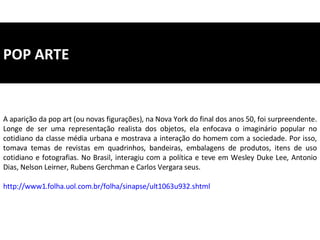 POP ARTE A aparição da pop art (ou novas figurações), na Nova York do final dos anos 50, foi surpreendente. Longe de ser uma representação realista dos objetos, ela enfocava o imaginário popular no cotidiano da classe média urbana e mostrava a interação do homem com a sociedade. Por isso, tomava temas de revistas em quadrinhos, bandeiras, embalagens de produtos, itens de uso cotidiano e fotografias. No Brasil, interagiu com a política e teve em Wesley Duke Lee, Antonio Dias, Nelson Leirner, Rubens Gerchman e Carlos Vergara seus. http://www1.folha.uol.com.br/folha/sinapse/ult1063u932.shtml 