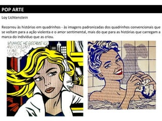 POP ARTE Loy Lichtenstein Recorreu às histórias em quadrinhos - às imagens padronizadas dos quadrinhos convencionais que se voltam para a ação violenta e o amor sentimental, mais do que para as histórias que carregam a marca do indivíduo que as criou.  