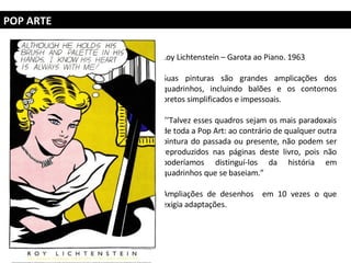 POP ARTE Loy Lichtenstein – Garota ao Piano. 1963 Suas pinturas são grandes amplicações dos quadrinhos, incluindo balões e os contornos pretos simplificados e impessoais. ‘’’ Talvez esses quadros sejam os mais paradoxais de toda a Pop Art: ao contrário de qualquer outra pintura do passada ou presente, não podem ser reproduzidos nas páginas deste livro, pois não poderíamos distinguí-los da história em quadrinhos que se baseiam.”  Ampliações de desenhos  em 10 vezes o que exigia adaptações. 