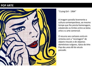 POP ARTE "Crying Girl - 1964“ A imagem parodia levemente a cultura contemporânea, ao mesmo tempo que lhe presta homenagem, esbatendo os limites entre as belas artes e a arte comercial.  O recurso aos cartoons está em sintonia com a "reciclagem" de objects trouvés e de objectos domésticos vulgares, típica da Arte Pop dos anos 60 do século passado. 