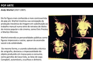 POP ARTE Andy Warhol  (1927-1987).  Ele foi figura mais conhecida e mais controvertida do pop art, Warhol mostrou sua concepção da produção mecânica da imagem em substituição ao trabalho manual numa série de retratos de ídolos da música popular e do cinema, como Elvis Presley e Marilyn Monroe.  Warhol entendia as personalidades públicas como figuras impessoais e vazias, apesar da ascensão social e da celebridade. Da mesma forma, e usando sobretudo a técnica de serigrafia, destacou a impessoalidade do objeto produzido em massa para o consumo, como garrafas de Coca-Cola, as latas de sopa Campbell, automóveis, crucifixos e dinheiro. 