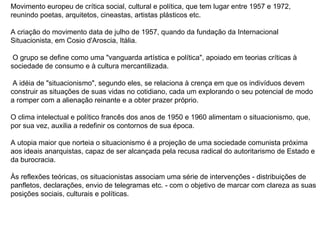 Movimento europeu de crítica social, cultural e política, que tem lugar entre 1957 e 1972, reunindo poetas, arquitetos, cineastas, artistas plásticos etc.  A criação do movimento data de julho de 1957, quando da fundação da Internacional Situacionista, em Cosio d'Aroscia, Itália. O grupo se define como uma "vanguarda artística e política", apoiado em teorias críticas à sociedade de consumo e à cultura mercantilizada. A idéia de "situacionismo", segundo eles, se relaciona à crença em que os indivíduos devem construir as situações de suas vidas no cotidiano, cada um explorando o seu potencial de modo a romper com a alienação reinante e a obter prazer próprio.  O clima intelectual e político francês dos anos de 1950 e 1960 alimentam o situacionismo, que, por sua vez, auxilia a redefinir os contornos de sua época.  A utopia maior que norteia o situacionismo é a projeção de uma sociedade comunista próxima aos ideais anarquistas, capaz de ser alcançada pela recusa radical do autoritarismo de Estado e da burocracia.  Às reflexões teóricas, os situacionistas associam uma série de intervenções - distribuições de panfletos, declarações, envio de telegramas etc. - com o objetivo de marcar com clareza as suas posições sociais, culturais e políticas.  
