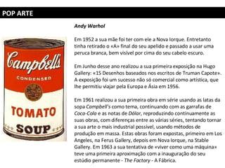 POP ARTE Andy Warhol   Em 1952 a sua mãe foi ter com ele a Nova Iorque. Entretanto tinha retirado o «A» final do seu apelido e passado a usar uma peruca branca, bem visível por cima do seu cabelo escuro.  Em Junho desse ano realizou a sua primeira exposição na Hugo Gallery: «15 Desenhos baseados nos escritos de Truman Capote». A exposição foi um sucesso não só comercial como artística, que lhe permitiu viajar pela Europa e Ásia em 1956. Em 1961 realizou a sua primeira obra em série usando as latas da sopa  Campbell's  como tema, continuando com as garrafas de  Coca-Cola  e as notas de  Dólar , reproduzindo continuamente as suas obras, com diferenças entre as várias séries, tentando tornar a sua arte o mais industrial possível, usando métodos de produção em massa. Estas obras foram expostas, primeiro em Los Angeles, na Ferus Gallery, depois em Nova Iorque, na Stable Gallery. Em 1963 a sua tentativa de «viver como uma máquina» teve uma primeira aproximação com a inauguração do seu estúdio permanente -  The Factory  - A Fábrica. 