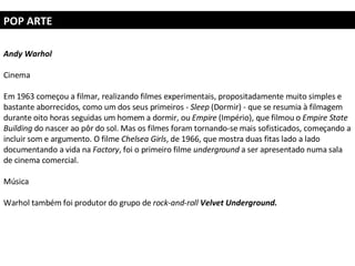 POP ARTE Andy Warhol   Cinema Em 1963 começou a filmar, realizando filmes experimentais, propositadamente muito simples e bastante aborrecidos, como um dos seus primeiros -  Sleep  (Dormir) - que se resumia à filmagem durante oito horas seguidas um homem a dormir, ou  Empire  (Império), que filmou o  Empire State Building  do nascer ao pôr do sol. Mas os filmes foram tornando-se mais sofisticados, começando a incluir som e argumento. O filme  Chelsea Girls , de 1966, que mostra duas fitas lado a lado documentando a vida na  Factory , foi o primeiro filme  underground  a ser apresentado numa sala de cinema comercial. Música Warhol também foi produtor do grupo de  rock-and-roll   Velvet Underground. 