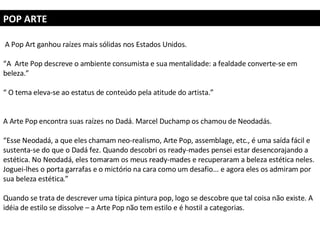 POP ARTE A Pop Art ganhou raízes mais sólidas nos Estados Unidos. “ A  Arte Pop descreve o ambiente consumista e sua mentalidade: a fealdade converte-se em beleza.”  “  O tema eleva-se ao estatus de conteúdo pela atitude do artista.” A Arte Pop encontra suas raízes no Dadá. Marcel Duchamp os chamou de Neodadás. “ Esse Neodadá, a que eles chamam neo-realismo, Arte Pop, assemblage, etc., é uma saída fácil e sustenta-se do que o Dadá fez. Quando descobri os ready-mades pensei estar desencorajando a estética. No Neodadá, eles tomaram os meus ready-mades e recuperaram a beleza estética neles. Joguei-lhes o porta garrafas e o mictório na cara como um desafio... e agora eles os admiram por sua beleza estética.”  Quando se trata de descrever uma típica pintura pop, logo se descobre que tal coisa não existe. A idéia de estilo se dissolve – a Arte Pop não tem estilo e é hostil a categorias.  