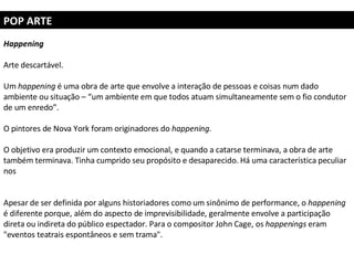 POP ARTE Happening Arte descartável.  Um  happening  é uma obra de arte que envolve a interação de pessoas e coisas num dado ambiente ou situação – “um ambiente em que todos atuam simultaneamente sem o fio condutor de um enredo”.  O pintores de Nova York foram originadores do  happening.   O objetivo era produzir um contexto emocional, e quando a catarse terminava, a obra de arte também terminava. Tinha cumprido seu propósito e desaparecido. Há uma característica peculiar nos  Apesar de ser definida por alguns historiadores como um sinônimo de performance, o  happening  é diferente porque, além do aspecto de imprevisibilidade, geralmente envolve a participação direta ou indireta do público espectador. Para o compositor John Cage, os  happenings  eram "eventos teatrais espontâneos e sem trama". 