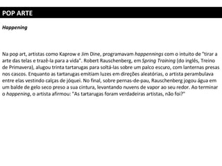 POP ARTE Happening Na pop art, artistas como Kaprow e Jim Dine, programavam  happennings  com o intuito de "tirar a arte das telas e trazê-la para a vida". Robert Rauschenberg, em  Spring Training  (do inglês, Treino de Primavera), alugou trinta tartarugas para soltá-las sobre um palco escuro, com lanternas presas nos cascos. Enquanto as tartarugas emitiam luzes em direções aleatórias, o artista perambulava entre elas vestindo calças de jóquei. No final, sobre pernas-de-pau, Rauschenberg jogou água em um balde de gelo seco preso a sua cintura, levantando nuvens de vapor ao seu redor. Ao terminar o  happening , o artista afirmou: "As tartarugas foram verdadeiras artistas, não foi?" 