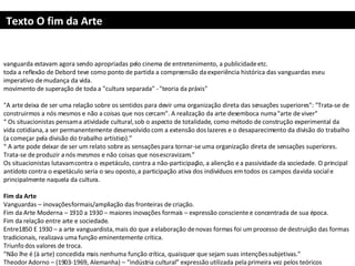 Texto O fim da Arte vanguarda estavam agora sendo apropriadas pelo cinema de entretenimento, a publicidade etc.  toda a reflexão de Debord teve como ponto de partida a compreensão da experiência histórica das vanguardas e seu imperativo de mudança da vida.  movimento de superação de toda a "cultura separada" - "teoria da práxis" "A arte deixa de ser uma relação sobre os sentidos para devir uma organização direta das sensações superiores": "Trata-se de construirmos a nós mesmos e não a coisas que nos cercam". A realização da arte desemboca numa "arte de viver"  “  Os situacionistas pensam a atividade cultural, sob o aspecto de totalidade, como método de construção experimental da vida cotidiana, a ser permanentemente desenvolvido com a extensão dos lazeres e o desaparecimento da divisão do trabalho (a começar pela divisão do trabalho artístico).” “  A arte pode deixar de ser um relato sobre as sensações para tornar-se uma organização direta de sensações superiores. Trata-se de produzir a nós mesmos e não coisas que nos escravizam.”  Os situacionistas lutavam contra o espetáculo, contra a não-participação, a alienção e a passividade da sociedade. O principal antídoto contra o espetáculo seria o seu oposto, a participação ativa dos indivíduos em todos os campos da vida social e principalmente naquela da cultura.    Fim da Arte Vanguardas – inovações formais/ampliação das fronteiras de criação. Fim da Arte Moderna – 1910 a 1930 – maiores inovações formais – expressão consciente e concentrada de sua época. Fim da relação entre arte e sociedade. Entre1850 E 1930 – a arte vanguardista, mais do que a elaboração de novas formas foi um processo de destruição das formas tradicionais, realizava uma função eminentemente crítica.  Triunfo dos valores de troca. “ Não lhe é (à arte) concedida mais nenhuma função crítica, quaisquer que sejam suas intenções subjetivas.” Theodor Adorno – (1903-1969, Alemanha) – “indústria cultural”  expressão utilizada pela primeira vez pelos teóricos  Theodor Adorno  e  Max Horkheimer  no livro  Dialética do Esclarecimento. 
