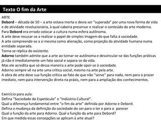 Texto O fim da Arte ARTE Debord  – década de 50 – a arte estava morta e devia ser “superada” por uma nova forma de vida e de atividade revolucionária, à qual caberia preservar e realizar o conteúdo da arte moderna.  Para  Debord  era errado colocar a cultura numa esfera autônoma.  A arte deve recusar-se a realizar o papel de simples imagem do que falta à sociedade. A arte compreende-se a si mesma como alienação, como projeção da atividade humana numa entidade separada. Torna-se réplica do existente. Adorno  também admite que a arte ao tornar-se autônoma e desvincular-se das funções práticas já não é imediatamente um fato social e separa-se da vida. Mas ele acredita que só dessa maneira a arte pode opor-se à sociedade.  Adorno sempre vê na arte uma crítica social, mesmo na arte pela arte. A obra de arte deve sua função crítica ao fato de que não “serve” para nada, nem para o prazer imediato, nem para intervenção direta na práxis, nem para a ampliação dos conhecimentos.     Exercício para aula: Defina “Sociedade do Espetáculo” e “Indústria Cultural”. Qual a diferença fundamental entre “o fim da arte” definida por Adorno e Debord.  Defina a mudança da definição da sociedade do ser para o ter e para o  parecer Qual a função da arte para Adorno. Qual a função da arte para Debord? Em que medida essas concepções se aplicam à arte atual?     