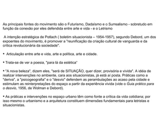 As principais fontes do movimento são o Futurismo, Dadaísmo e o Surrealismo - sobretudo em função da conexão por eles defendida entre arte e vida - e o Letrismo  A intenção estratégica de Potlach ( boletim situacionista – 1954-1957), segundo Debord, um dos expoentes do movimento, é promover a "reunificação da criação cultural de vanguarda e da crítica revolucionária da sociedade". Articulação entre arte e vida, arte e política, arte e cidade. Trata-se de ver a poesia, "para lá da estética“ "A nova beleza", dizem eles, "será de SITUAÇÃO, quer dizer, provisória e vivida". A idéia de realizar intervenções no ambiente, cara aos situacionistas, já está aí posta. Práticas como a "deriva", a "psicogeografia" e o "desvio" defendem as perambulações ao acaso pela cidade e estimulam as reinterpretações do espaço a partir da experiência vivida (vide o  Guia prático para o desvio , 1956, de Wolman e Debord).  As práticas e intervenções no espaço urbano têm como fonte a crítica da vida cotidiana; por isso mesmo o urbanismo e a arquitetura constituem dimensões fundamentais para letristas e situacionistas. 