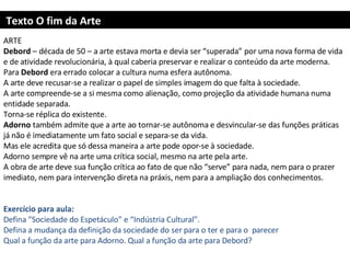 Texto O fim da Arte ARTE Debord  – década de 50 – a arte estava morta e devia ser “superada” por uma nova forma de vida e de atividade revolucionária, à qual caberia preservar e realizar o conteúdo da arte moderna.  Para  Debord  era errado colocar a cultura numa esfera autônoma.  A arte deve recusar-se a realizar o papel de simples imagem do que falta à sociedade. A arte compreende-se a si mesma como alienação, como projeção da atividade humana numa entidade separada. Torna-se réplica do existente. Adorno  também admite que a arte ao tornar-se autônoma e desvincular-se das funções práticas já não é imediatamente um fato social e separa-se da vida. Mas ele acredita que só dessa maneira a arte pode opor-se à sociedade.  Adorno sempre vê na arte uma crítica social, mesmo na arte pela arte. A obra de arte deve sua função crítica ao fato de que não “serve” para nada, nem para o prazer imediato, nem para intervenção direta na práxis, nem para a ampliação dos conhecimentos.     Exercício para aula: Defina “Sociedade do Espetáculo” e “Indústria Cultural”. Defina a mudança da definição da sociedade do ser para o ter e para o  parecer Qual a função da arte para Adorno. Qual a função da arte para Debord?     