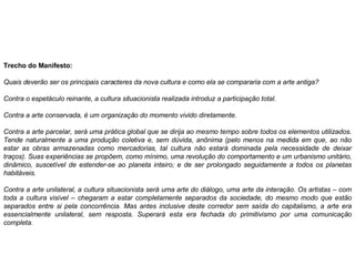 Trecho do Manifesto: Quais deverão ser os principais caracteres da nova cultura e como ela se compararia com a arte antiga?  Contra o espetáculo reinante, a cultura situacionista realizada introduz a participação total.  Contra a arte conservada, é um organização do momento vivido diretamente.  Contra a arte parcelar, será uma prática global que se dirija ao mesmo tempo sobre todos os elementos utilizados. Tende naturalmente a uma produção coletiva e, sem dúvida, anônima (pelo menos na medida em que, ao não estar as obras armazenadas como mercadorias, tal cultura não estará dominada pela necessidade de deixar traços). Suas experiências se propõem, como mínimo, uma revolução do comportamento e um urbanismo unitário, dinâmico, suscetível de estender-se ao planeta inteiro; e de ser prolongado seguidamente a todos os planetas habitáveis.  Contra a arte unilateral, a cultura situacionista será uma arte do diálogo, uma arte da interação. Os artistas – com toda a cultura visível – chegaram a estar completamente separados da sociedade, do mesmo modo que estão separados entre si pela concorrência. Mas antes inclusive deste corredor sem saída do capitalismo, a arte era essencialmente unilateral, sem resposta. Superará esta era fechada do primitivismo por uma comunicação completa.  