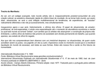 Trecho do Manifesto: Ao ser, em um estágio avançado, todo mundo artista, isto é, inseparavelmente produtor-consumidor de uma criação cultural, se assistirá a dissolução rápida do critério linear de novidade. Ao se tornar todo mundo, por assim dizer, situacionista, se verá a uma inflação multidimensional de tendências, de experiências, de "escolas" radicalmente diferentes e isto não já sucessivamente, mas simultaneamente.  Inauguramos agora o que será, historicamente, o últimos dos ofícios. O papel de situacionista, de amador-profissional, de anti-especialista, é ainda uma especialização até o momento da abundância econômica e mental no qual todo mundo se tornará "artista", num sentido que os artistas não alcançaram: a construção da própria vida. Entretanto, o último ofício da história é tão próximo da sociedade sem divisão permanente do trabalho, que quando aparece, seu estado de ofício foi negado.  Aos que não nos compreenderam bem dizemos com um irredutível desprezo: os situacionistas, de quem vocês acreditam serem os juízes, vos julgarão um dia ou outro. Esperamos vocês no momento crucial que é a inevitável liquidação do mundo da escassez, sob todas as suas formas. Estes são nossos fins e serão os fins futuros da humanidade.  Internationalle Situationniste nº 4, 1960  Fonte: Biblioteca Virtual Revolucionária (www.geocities.com/autonomiabvr/).  Internacional Situacionista Publicado em Internationalle Situationniste nº 4, 17 de maio de 1960, trad. de Juan Fonseca publicada en DEBATE LIBERTARIO 2 - Serie  Acción directa - Campo Abierto Ediciones, Primeira edição: maio 1977. Traduzido para o português pelos editores da Biblioteca Virtual Revolucionária.  
