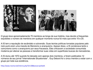 O grupo teve aproximadamente 70 membros ao longo de sua história, mas devido a frequentes expulsões o número de membros em qualquer momento nunca foi mais que entre 10 e 20.   A IS tem a reputação de escândalo e subversão. Suas teorias políticas tornadas populares pelo rock punk eram uma mescla de Marxismo e anarquismo. Apesar disso, a IS condenava tanto o comunismo como o anarquismo por seus fracassos. Eles criticavam a sociedade consumista moderna por alienar as pessoas e transformar suas vidas em superficiais buscas de mercadorias.  A IS durou até 1972 quando foi deixada com apenas dois membros, e foram publicados 12 números de seu jornal "Internationale Situationiste" . Guy Debord foi o único membro a estar com o grupo por toda sua existência.  http://www.rizoma.net/interna.php?id=130&secao=potlatch 