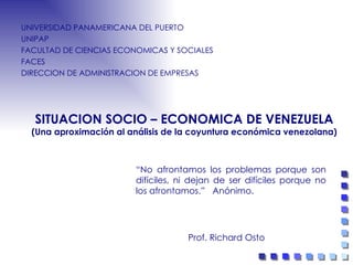 SITUACION SOCIO – ECONOMICA DE VENEZUELA (Una aproximación al análisis de la coyuntura económica venezolana) UNIVERSIDAD PANAMERICANA DEL PUERTO UNIPAP  FACULTAD DE CIENCIAS ECONOMICAS Y SOCIALES FACES  DIRECCION DE ADMINISTRACION DE EMPRESAS Prof. Richard Osto “ No afrontamos los  problemas porque son difíciles, ni dejan de ser difíciles porque no los afrontamos.”   Anónimo. 