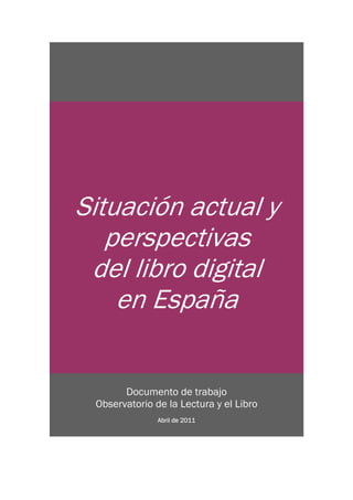 Situación actual y
   perspectivas
 del libro digital
    en España


       Documento de trabajo
 Observatorio de la Lectura y el Libro
               Abril de 2011
 
