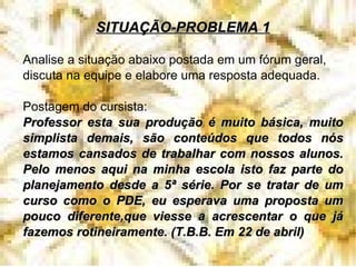SITUAÇÃO-PROBLEMA 1 Analise a situação abaixo postada em um fórum geral, discuta na equipe e elabore uma resposta adequada. Postagem do cursista: Professor esta sua produção é muito básica, muito simplista demais, são conteúdos que todos nós estamos cansados de trabalhar com nossos alunos. Pelo menos aqui na minha escola isto faz parte do planejamento desde a 5ª série. Por se tratar de um curso como o PDE, eu esperava uma proposta um pouco diferente,que viesse a acrescentar o que já fazemos rotineiramente. (T.B.B. Em 22 de abril)‏ 