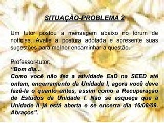 SITUAÇÃO-PROBLEMA 2 Um tutor postou a mensagem abaixo no fórum de notícias. Avalie a postura adotada e apresente suas sugestões para melhor encaminhar a questão. Professor-tutor: “ Bom dia... Como você não fez a atividade EaD na SEED até ontem, encerramento da Unidade I, agora você deve fazê-la o quanto antes, assim como a Recuperação de Estudos da Unidade I. Não se esqueça que a Unidade II já está aberta e se encerra dia 16/08/09. Abraços”. 