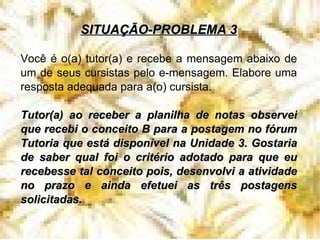 SITUAÇÃO-PROBLEMA 3 Você é o(a) tutor(a) e recebe a mensagem abaixo de um de seus cursistas pelo e-mensagem. Elabore uma resposta adequada para a(o) cursista. Tutor(a) ao receber a planilha de notas observei que recebi o conceito B para a postagem no fórum Tutoria que está disponível na Unidade 3. Gostaria de saber qual foi o critério adotado para que eu recebesse tal conceito pois, desenvolvi a atividade no prazo e ainda efetuei as três postagens solicitadas.  