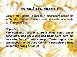 SITUAÇÃO-PROBLEMA 4 Você é o(a) tutor(a) e recebe a mensagem abaixo no fórum de dúvidas. Elabore uma resposta adequada para a(o) cursista. Oi profe. Não consegui realizar a tarefa ainda estou quase desistindo, não sei o que não ficou claro para eu, mas não deu certo não consigo. Tentei seguir suas orientações, as do Jose Carlos já pesquisei e nada da certo. Abraço Antoniet. 