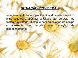 SITUAÇÃO-PROBLEMA 5 Você está finalizando a planilha final do curso e o prazo já se esgotou e após ter solicitado o(a) cursista não postou a atividade. Dialogue com os colegas da equipe e apresente por escrito uma solução de encaminhamento.  
