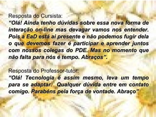 Resposta do Cursista: “ Olá! Ainda tenho dúvidas sobre essa nova forma de interação on-line mas devagar vamos nos entender. Pois a EaD está ai presente e não podemos fugir dela o que devemos fazer é participar e aprender juntos com nossos colegas do PDE. Mas no momento que não falta para nós é tempo. Abraços”. Resposta do Professor-tutor:  “ Olá! Tecnologia é assim mesmo, leva um tempo para se adaptar.  Qualquer dúvida entre em contato comigo. Parabéns pela força de vontade. Abraço” 