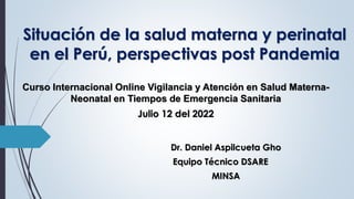 Situación de la salud materna y perinatal
en el Perú, perspectivas post Pandemia
Curso Internacional Online Vigilancia y Atención en Salud Materna-
Neonatal en Tiempos de Emergencia Sanitaria
Julio 12 del 2022
Dr. Daniel Aspilcueta Gho
Equipo Técnico DSARE
MINSA
 