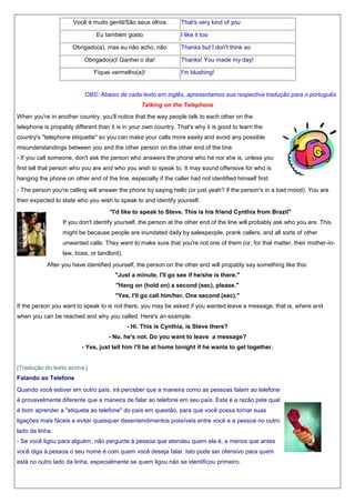 Você é muito gentil/São seus olhos
Eu também gosto

That's very kind of you
I like it too

Obrigado(a), mas eu não acho, não

Thanks but I don't think so

Obrigado(a)! Ganhei o dia!

Thanks! You made my day!

Fiquei vermelho(a)!

I'm blushing!

OBS: Abaixo de cada texto em inglês, apresentamos sua respectiva tradução para o português
Talking on the Telephone
When you're in another country, you'll notice that the way people talk to each other on the
telephone is propably different than it is in your own country. That's why it is good to learn the
country's "telephone etiquette" so you can make your calls more easily and avoid any possible
misunderstandings between you and the other person on the other end of the line.
- If you call someone, don't ask the person who answers the phone who he nor she is, unless you
first tell that person who you are and who you wish to speak to. It may sound offensive for who is
hanging the phone on other end of the line, especially if the caller had not identified himself first.
- The person you're calling will answer the phone by saying hello (or just yeah? if the person's in a bad mood). You are
then expected to state who you wish to speak to and identify yourself.
"I'd like to speak to Steve. This is his friend Cynthia from Brazil"
If you don't identify yourself, the person at the other end of the line will probably ask who you are. This
might be because people are inundated daily by salespeople, prank callers, and all sorts of other
unwanted calls. They want to make sure that you're not one of them (or, for that matter, their mother-inlaw, boss, or landlord).
After you have identified yourself, the person on the other end will propably say something like this:
"Just a minute, I'll go see if he/she is there."
"Hang on (hold on) a second (sec), please."
"Yes, I'll go call him/her. One second (sec)."
If the person you want to speak to is not there, you may be asked if you wanted leave a message, that is, where and
when you can be reached and why you called. Here's an example.
- Hi. This is Cynthia, is Steve there?
- No. he's not. Do you want to leave a message?
- Yes, just tell him I'll be at home tonight if he wants to get together.

[Tradução do texto acima:]
Falando ao Telefone
Quando você estiver em outro país, irá perceber que a maneira como as pessoas falam ao telefone
é provavelmente diferente que a maneira de falar ao telefone em seu país. Esta é a razão pela qual
é bom aprender a "etiqueta ao telefone" do país em questão, para que você possa tornar suas
ligações mais fáceis e evitar quaisquer desentendimentos possíveis entre você e a pessoa no outro
lado da linha.
- Se você ligou para alguém, não pergunte à pessoa que atendeu quem ela é, a menos que antes
você diga à pessoa o seu nome é com quem você deseja falar. Isto pode ser ofensivo para quem
está no outro lado da linha, especialmente se quem ligou não se identificou primeiro.

 