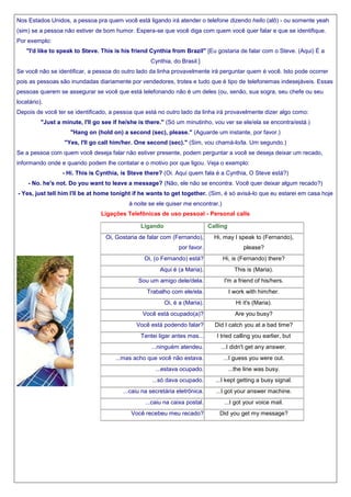 Nos Estados Unidos, a pessoa pra quem você está ligando irá atender o telefone dizendo hello (alô) - ou somente yeah
(sim) se a pessoa não estiver de bom humor. Espera-se que você diga com quem você quer falar e que se identifique.
Por exemplo:
"I'd like to speak to Steve. This is his friend Cynthia from Brazil" [Eu gostaria de falar com o Steve. (Aqui) É a
Cynthia, do Brasil.]
Se você não se identificar, a pessoa do outro lado da linha provavelmente irá perguntar quem é você. Isto pode ocorrer
pois as pessoas são inundadas diariamente por vendedores, trotes e tudo que é tipo de telefonemas indesejáveis. Essas
pessoas querem se assegurar se você que está telefonando não é um deles (ou, senão, sua sogra, seu chefe ou seu
locatário).
Depois de você ter se identificado, a pessoa que está no outro lado da linha irá provavelmente dizer algo como:
"Just a minute, I'll go see if he/she is there." (Só um minutinho, vou ver se ele/ela se encontra/está.)
"Hang on (hold on) a second (sec), please." (Aguarde um instante, por favor.)
"Yes, I'll go call him/her. One second (sec)." (Sim, vou chamá-lo/la. Um segundo.)
Se a pessoa com quem você deseja falar não estiver presente, podem perguntar a você se deseja deixar um recado,
informando onde e quando podem lhe contatar e o motivo por que ligou. Veja o exemplo:
- Hi. This is Cynthia, is Steve there? (Oi. Aqui quem fala é a Cynthia, O Steve está?)
- No. he's not. Do you want to leave a message? (Não, ele não se encontra. Você quer deixar algum recado?)
- Yes, just tell him I'll be at home tonight if he wants to get together. (Sim, é só avisá-lo que eu estarei em casa hoje
à noite se ele quiser me encontrar.)
Ligações Telefônicas de uso pessoal - Personal calls
Ligando

Calling

Oi, Gostaria de falar com (Fernando),
por favor.
Oi, (o Fernando) está?
Aqui é (a Maria).
Sou um amigo dele/dela.
Trabalho com ele/ela.

Hi, may I speak to (Fernando),
please?
Hi, is (Fernando) there?
This is (Maria).
I'm a friend of his/hers.
I work with him/her.

Oi, é a (Maria).

Hi it's (Maria).

Você está ocupado(a)?

Are you busy?

Você está podendo falar?
Tentei ligar antes mas...
...ninguém atendeu.
...mas acho que você não estava.

Did I catch you at a bad time?
I tried calling you earlier, but
...I didn't get any answer.
...I guess you were out.

...estava ocupado.

...the line was busy.

...só dava ocupado.

...I kept getting a busy signal.

...caiu na secretária eletrônica.

...I got your answer machine.

...caiu na caixa postal.
Você recebeu meu recado?

...I got your voice mail.
Did you get my message?

 