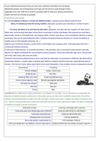 As we mentioned previously and as you may note, americans and britons are not openly
affectionate people, and sending kisses and hugs over the phone is quite strange to them,
especially to the men. With this in mind it's propably better to keep your closing comments as
simple, brief and non-intimate as possible.
[Tradução do texto acima]
Se você se enganou e discou o número de telefone errado, a pessoa que lhe atender pode lhe dizer:
- Sorry, I'm afraid you have the wrong number. (Desculpe, que acho que você discou o número errado.)
ou
- I'm sorry, but there is no one here by that name. (Desculpe, mas aqui não tem ninguém com este nome.)
Neste caso, somente peça desculpas e tente discar novamente o número que deseja. Não pergunte se você discou
determinado número e, principalmente, não pergunte QUAL número você discou. Isto é considerado ofensivo e mesmo
provocativo visto que se pode facilmente obter o endereço da pessoa tendo-se somente um número de telefone (e
assaltar casa ou fazer ligações obscenas, etc...)
Digamos que você tenha discado o número certo e tenha falado com a pessoa certa. Você pode agora terminar a
conversa de diversas maneiras:
É mais comum falar bye-bye, ou somente bye (tchau) - não good-bye, que é comumente usado quando você está
falando com alguém pessoalmente, mas ao telefone parece grosseiro. Você pode então falar algo como: see you later
(até mais), take it easy, take care (se cuida)...
Conforme mencionamos anteriormente e como você deve ter observado, os americanos e britânicos não demonstram
abertamente afeição, e mandar beijos e abraços pelo telefone é bastante estranho para eles, especialmente para os
homens. Com isto em mente, talvez seja melhor tornar suas finalizações o mais simples, breves e impessoais possível.
Terminando

Finishing

Preciso desligar.
Então tá bom...
Gostei de falar com você.
Vamos marcar alguma coisa.
Um beijo./Um abraço.*
Até mais.
Tchau.

Listen, I have to go.
OK, then...
It was nice talking to you.
But let's get together sometime...
Take care.
See you.
Bye.

*Lembre-se! Em inglês não há nada semelhante a "um abraço" ou "um beijo", como costumamos no português nos
despedir ao telefone de quem conhecemos. Um simples see you ou take care é suficiente nessa horas. Da mesma
maneira, não há equivalente em inglês para "De onde fala?". Outra coisa é que o costume de pontuar a conversa com
"eh", "ahan" e sons parecidos para mostrar que você está ouvindo fica muito estranho em inglês. Em geral, a despedida
ao telefone em inglês é de fato muito breve.
Deixando recado
Você pode pedir para ele/ela ligar para (a Maria)?
Você pode avisá-lo/la que...
(Ele/ela) pode me encontrar...
Se eu não estiver, é para tentar no...

Leaving a message with a person
Could you tell him/her to call (Pedro)?
Could you tell him/her that...
I can be reached at...
If I'm not there, I'll be at...

Acho que ele/ela tem meu telefone, mas em todo caso é... I believe he/she has my number, but just in case it's...

 