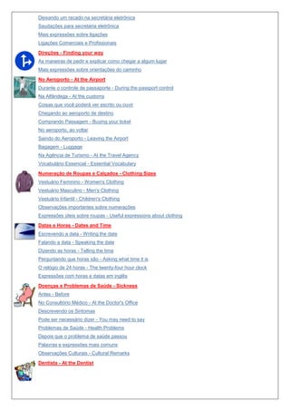 Deixando um recado na secretária eletrônica
Saudações para secretária eletrônica
Mais expressões sobre ligações
Ligações Comerciais e Profissionais
Direções - Finding your way
As maneiras de pedir e explicar como chegar a algum lugar
Mais expressões sobre orientações do caminho
No Aeroporto - At the Airport
Durante o controle de passaporte - During the passport control
Na Alfândega - At the customs
Coisas que você poderá ver escrito ou ouvir
Chegando ao aeroporto de destino
Comprando Passagem - Buying your ticket
No aeroporto, ao voltar
Saindo do Aeroporto - Leaving the Airport
Bagagem - Luggage
Na Agência de Turismo - At the Travel Agency
Vocabulário Essencial - Essential Vocabulary
Numeração de Roupas e Calçados - Clothing Sizes
Vestuário Feminino - Women's Clothing
Vestuário Masculino - Men's Clothing
Vestuário Infantil - Children's Clothing
Observações importantes sobre numerações
Expressões úteis sobre roupas - Useful expressions about clothing
Datas e Horas - Dates and Time
Escrevendo a data - Writing the date
Falando a data - Speaking the date
Dizendo as horas - Telling the time
Perguntando que horas são - Asking what time it is
O relógio de 24 horas - The twenty-four hour clock
Expressões com horas e datas em inglês
Doenças e Problemas de Saúde - Sickness
Antes - Before
No Consultório Médico - At the Doctor's Office
Descrevendo os Sintomas
Pode ser necessário dizer - You may need to say
Problemas de Saúde - Health Problems
Depois que o problema de saúde passou
Palavras e expressões mais comuns
Observações Culturais - Cultural Remarks
Dentista - At the Dentist

 
