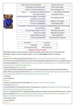 A fala da pessoa que está ligando

What the caller says

Por gentileza, o(a) senhor(a) Silva.

Mr./Ms. Silva, please.

Recebi um recado para ligar para...

I got a message to call...

Aqui é ........... da (Virtuous Tecnologia da This is ........... from (Virtuous Information
Informação) do Brasil.

Technology) in Brazil.

Ele está aguardando minha ligação. / Ele já estava

He is expecting my call.

esperando que eu ligasse.
Ramal (151), por gentileza.

Extension (151), please.

Por favor, (Contabilidade)

(Accounting), please.

Estou ligando a respeito de (seu novo programa I'm calling regarding (your new accounting
de contabilidade).

software).

Com quem estou falando, mesmo?

And what is your name?

Com quem eu falei?

And what is your name?

Você tem alguns minutos?

Is this a good time?

Você está podendo falar?

Did I catch you at a bad time?

Terminando

Finishing
Obrigado.

Um bom dia pra você.

Thank you.
Have a good day.

Direções - Finding Your Way
Apresentamos agora as maneiras de pedir e explicar como chegar a algum lugar. Caso você tenha que pedir
informações a alguém, inicie sua pergunta dizendo: excuse me (com licença). Observe as situações:
Situation 1
- Excuse me Sir, is there a good restaurant in town? (Senhor, com licença. Há um bom restaurante na cidade?)
- Yes, there are many good restaurants in town, but I think you should go to Mark's restaurant. It is a very clean place and
the meals are delicious. (Sim, há vários restaurantes bons na cidade, mas aconselho você a ir no Restaurante do Mark.
É um lugar limpo e as refeições são deliciosas.)
- How do I get there? (Como chego lá?)
- Take the Albert Street* heading towards the station. Then, go straight ahead for two blocks and turn left at Mineral
Street, it'll be on your right. You can't miss it! (Pegue a Rua Alberto no sentido da estação. Siga reto por dois quarteirões
e vire à esquerda na Rua Mineral, o restaurante fica à sua direita. Não tem erro.)
- Thank you!
- You are welcome.
Situation 2
- Excuse me, is there a bank near to the hotel? (Com licença, há um banco perto do hotel?)
- Yes, there is. (Sim, há.)
- How do I get there? Is it really near from here? I ask because I'm in a hurry. (Como faço para chegar lá? O Banco fica
mesmo perto? Pergunto porque estou com pressa.)
- It is ok, it is really near from here. Leaving your hotel, go ahead for one block and turn right at Golden Avenue. It is right
next to a drugstore. (Está certo, o banco é bem perto daqui. Saindo do seu hotel, siga reto por um quarteirão e vire à
direita na Avenida Dourada. O Banco é bem ao lado de uma farmácia.)
- Thank you so much!
- You are welcome!
Situation 3

 