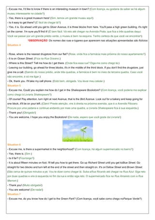 - Excuse me, I'd like to know if there is an interesting museum in town? (Com licença, eu gostaria de saber se há algum
museu interessante na cidade?)
- Yes, there is a great museum here! (Sim, temos um grande museu aqui!)
- Is it easy to get there? (É fácil de chegar lá?)
- Yes, it is. Go ahead until you get to Silver Avenue, it is three blocks from here. You'll pass a high green building, it's right
on the corner. I'm sure you'll find it! (É bem fácil. Vá reto até chegar na Avenida Prata, que fica a três quadras daqui.
Você vai passar por um grande prédio verde, o museu é bem na esquina. Tenho certeza de que você vai encontrar!)
*OBSERVAÇÃO: Os nomes das ruas e lugares que aparecem nas situações apresentadas são fictícios
Situation 4

- Rose, where is the nearest drugstore from our flat? (Rose, onde fica a farmácia mais próxima do nosso apartamento?)
- It is on Ocean Street. (Fica na Rua Oceano.)
- Where is this Street? Tell me how do I get there. (Onde fica essa rua? Diga-me como chego lá.)
- Leaving our building, go ahead for three blocks, it's in the middle of the third block. If you don't find the drugstore, just
give me a call. (Saindo do nosso prédio, ande três quadras, a farmácia é bem no meio da terceira quadra. Caso você
não encontre, é só me ligar.)
- Ok, thank you. I'll take my cell phone. (Está bem, obrigada. Vou levar meu celular.)
Situation 5
- Excuse me, Could you explain me how do I get in the Shakespeare Bookstore? (Com licença, você poderia me explicar
como chego à Livraria Shakespeare?)
- Of course! Pay attention, turn right at next Avenue, that is the Bird Avenue. Look out for a bakery and keep going for
one block, it'll be on your left. (Claro! Preste atenção, vire à direita na próxima avenida, que é a Avenida Pássaro.
Procure por uma padaria e continue andando por mais uma quadra, a Livraria Shakespeare fica à sua esquerda.)
- Thank you! (Obrigado!)
- You are welcome, I hope you enjoy the Bookstore! (De nada, espero que você goste da Livraria!)

Situation 6
- Excuse me, is there a supermarket in the neighborhood? (Com licença, há algum supermercado no bairro?)
- Yes, there is. (Sim.)
- Is it far? (Fica longe?)
- It is about fifteen minutes on foot. I'll tell you how to get there. Go up Richard Street until you get toBlue Street. Go
straight for two blocks and turn left at the end of the street and then straight on. It's onYellow Street and Brown Street.
(São cerca de quinze minutos a pé. Vou te dizer como chegar lá. Suba aRua Ricardo até chegar na Rua Azul. Siga reto
por duas quadras e vire à esquerda no fim da rua e então siga reto. O supermercado fica na Rua Amarelo com a Rua
Marrom.)
- Thank you! (Muito obrigada!)
- You are welcome! (De nada!)
Situation 7
- Excuse me, do you know how do I get to the Green Park? (Com licença, você sabe como chego noParque Verde?)

 