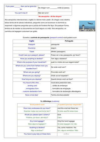 If you pass ______, then you've gone too
far.
You can't miss it!

Se chegar num _______, então já passou.
Não tem erro!
No aeroporto - At the Airport

Nos aeroportos internacionais o inglês é o idioma mais usado. Ao chegar a seu destino,
talvez tenha de ler placas indicativas, perguntar como se locomover no terminal ou
responedr a algumas perguntas que a polícia de fronteira lhe faça. De quelquer forma,
lembre-se de manter os documentos em local seguro e à mão. Nos aeroportos, os
carrinhos de bagagem costumam ser grátis.

Durante o controle de passaporte (passport control) você poderá ouvir:
Inglês

Português

Passport

passaporte

Insurance

seguro

Ticket

bilhete (passagem)

Could I see your passport, please?
Have you anything to declare?
What is the purpose of your travel/visit?
Where do you come from?/where have you
travelled from?
Where are you going?

Posso ver o seu passaporte, por favor?
Tem algo a declarar?
qual é o motivo de sua viagem/visita?
De onde você vem?
Pra onde você vai?

Where are you staying?

Onde vai se hospedar?

How long are you staying?

Quanto tempo você vai ficar?

You have to fill in this ...

Você deve preencher este...

...landing card

...cartão de embarque

...immigration form

...formulário de emigração

...customs declaration form
Have a nice stay!

...formulário de declaração alfandegária
Tenha uma boa estadia!

Na Alfândega (customs):
Você poderá ouvir

E poderá precisar responder:

How many suitacases do you have?

Just this one/Just these two

Quantas malas o(a) senhor(a) tem?

Só esta aqui/Só estas duas

Would you please open it (them)?

Sure

Poderia, por favor, abri-la(s)?

Claro

Any more lugagge?

Only this hand lugagge

Mais alguma bagagem?

Só esta bagagem de mão

Anything to declare?

Yes, some medicine / No

Algo a declarar?
You have to pay duty on these itens

Sim, alguns remédios / Não
--- // ---

 