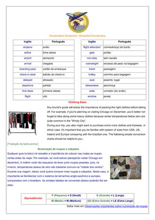 Vocabulário Essencial - Essential Vocabulary
Inglês

Português

airplane

Inglês

avião

Português

flight attendant

airline

linha aérea

gate

airport

aeroporto

non-stop

arrival

chegada

overweight

comissário(a) de bordo
portão
sem escala
excesso de peso na bagagem

boarding pass

cartão de embarque

ticket

passagem

check-in desk

balcão de check-in

trolley

carrinho para bagagem

delayed

atrasado

departure

partida

first class

seat

primeira classe

flight

assento, lugar

stewardess
aisle

vôo

aeromoça
corredor (do avião)

window

janela

Clothing Sizes
Any tourist's guide will stress the importance of packing the right clothes before taking
off. For example, if you're planning on visiting Chicago on December, you'd better not
forget to take along some heavy clothes because winter temperatures below zero are
quite common in the "Windy City".
During your trip, you also might want to purchase some more clothes and footwear, in
which case, it's important that you be familiar with system of sizes from USA, UK,
Ireland and Europe comparing with the brazilian one. The following simple conversion
charts should be helpful to you:
[Tradução do texto acima:]
Numeração de roupas e calçados
Qualquer guia turístico irá ressaltar a importância de colocar nas malas as roupas
certas antes de viajar. Por exemplo, se você estiver planejando visitar Chicago em
dezembro, é melhor você não esquecer de levar junto roupas pesadas, pois, no
inverno, temperaturas abaixo de zero são bastante comuns na "cidade dos ventos".
Durante sua viagem, talvez você queira comprar mais roupas e calçados. Neste caso, é
importante se familiarizar com o sistema de tamanhos anglo-saxônico e europeu
comparados com o brasileiro. As simples tabelas de conversão abaixo poderão lhe ser
úteis:

P (Pequeno) = S (Small)

G (Grande) = L (Large)

M (Médio) = M (Medium)

GG (Extra Grande) = LX (Extra Large)

Equivalências:
Saiba mais em Observações importantes sobre numeração de roupas

 