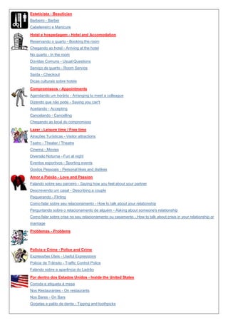 Esteticista - Beautician
Barbeiro - Barber
Cabeleireiro e Manicure
Hotel e hospedagem - Hotel and Accomodation
Reservando o quarto - Booking the room
Chegando ao hotel - Arriving at the hotel
No quarto - In the room
Dúvidas Comuns - Usual Questions
Serviço de quarto - Room Service
Saída - Checkout
Dicas culturais sobre hotéis
Compromissos - Appointments
Agendando um horário - Arranging to meet a colleague
Dizendo que não pode - Saying you can't
Aceitando - Accepting
Cancelando - Cancelling
Chegando ao local do compromisso
Lazer - Leisure time / Free time
Atrações Turísticas - Visitor attractions
Teatro - Theater / Theatre
Cinema - Movies
Diversão Noturna - Fun at night
Eventos esportivos - Sporting events
Gostos Pessoais - Personal likes and dislikes
Amor e Paixão - Love and Passion
Falando sobre seu parceiro - Saying how you feel about your partner
Descrevendo um casal - Describing a couple
Paquerando - Flirting
Como falar sobre seu relacionamento - How to talk about your relationship
Perguntando sobre o relacionamento de alguém - Asking about someone's relationship
Como falar sobre crise no seu relacionamento ou casamento - How to talk about crisis in your relationship or
marriage
Problemas - Problems

Polícia e Crime - Police and Crime
Expressões Úteis - Useful Expressions
Polícia de Trânsito - Traffic Control Police
Falando sobre a aparência do Ladrão
Por dentro dos Estados Unidos - Inside the United States
Comida e etiqueta à mesa
Nos Restaurantes - On restaurants
Nos Bares - On Bars
Gorjetas e palito de dente - Tipping and toothpicks

 