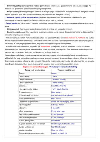 Colarinho (collar): Corresponde à medida (perímetro) do colarinho, ou grosseiramente falando, do pescoço. As
medidas são geralmente apresentadas em polegadas (inches).
Manga (sleeve): Existe apenas para camisas de manga longa, e corresponde ao comprimento da manga da camisa,
medido a partir da axila até o punho. Geralmente é apresentada em polegadas (inches).
- Camisetas e pólos (shirts and polo shirts): Utilizam normalmente uma única medida, a de tamanho, que
corresponde ao mesmo conceito de Tamanho descrito acima para as camisas.
- Calças (pants): As calças usam 2 medidas muito úteis, que permitem que se compre calças perfeitas na cintura e na
altura:
Cintura (waist): Valor que corresponde ao peímetro da cintura, em polegadas (inches).
Comprimento (inseam): Correspondente ao comprimento da perna, medida do cavalo (parte interna da coxa até o
tornozelo, em polegadas (inches).
- Vale lembrar que existem inúmeros tipos de calças nos Estados Unidos, como Flat, Relaxed-fit, Flat-front, etc. Muitos
desses modelos existem também aqui com outros nomes. Por isso vale a pena experimentar antes de comprar, já que
um modelo 36 com pregas pode lhe servir, enquanto um flat-front 36 pode ficar apertado.
Os americanos consomem muito roupas do tipo Wrinkle-free, que significa “que não amassam”. Essas roupas são
normalmente uma combinação de fibras sintéticas, como o poliéster, com algodão. Elas realmente amassam pouco e
são uma boa opção se você não tem problemas com as fibras sintéticas.
Existem lojas nos Estados Unidos com excelentes preços em roupas, principalmente lojões de promoção como
a Marshalls. Se você estiver interessado em comprar algumas roupas por lá, pegue alguns números diferentes de uma
determinada camisa ou calça e vá até o provador. Não tenha vergonha de experimentar até saber qual é o seu tamanho
ideal. Depois de descobri-lo, é possível comprar em todas as lojas sem errar (ou quase sem erros).
Expressões úteis sobre roupas - Useful expressions about clothing
Talvez você precise dizer
Quero...

You may need to say:
I want...

uma camisa

a shirt

roupa de mulher

women's clothing

roupa de homem

men's clothing

Gostaria...
de experimentar calças

I would like / I'd like
to try a pair of paints

O meu número é...

I take a size...

Pode me medir, por favor?

Can you mesure me, please?

Posso experimentar?

May I try on?

Onde ficam os provadores?

Where are the changing rooms?

Há um espelho?

Is there a mirror?

Não serve

It doesnt fit

Não é o que quero

It's not what I want

Está muito grande/pequeno

It's too big/small

Está muito folgado/justo

It's too loose/tight

Eu não gosto/gostei

I don't like it

Eu gosto do estilo, mas não da cor

I like the style, but not the color

Eu não gosto da cor

I don't like the color

Mostre-me outros

Show me others

Eu preciso que combine com isto

I need it to match this

 